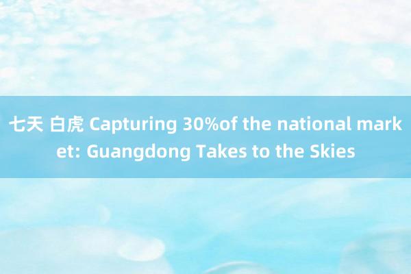 七天 白虎 Capturing 30%of the national market: Guangdong Takes to the Skies