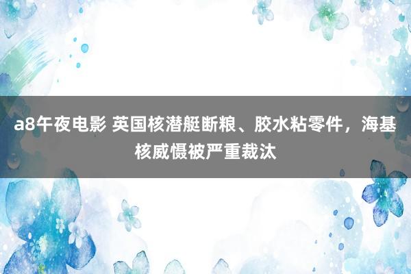 a8午夜电影 英国核潜艇断粮、胶水粘零件，海基核威慑被严重裁汰