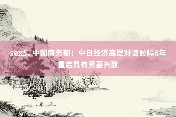 sex5. 中国商务部：中日经济高层对话时隔6年重启具有紧要兴致