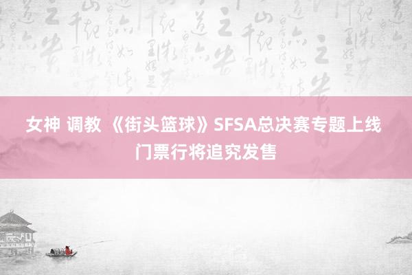 女神 调教 《街头篮球》SFSA总决赛专题上线 门票行将追究发售
