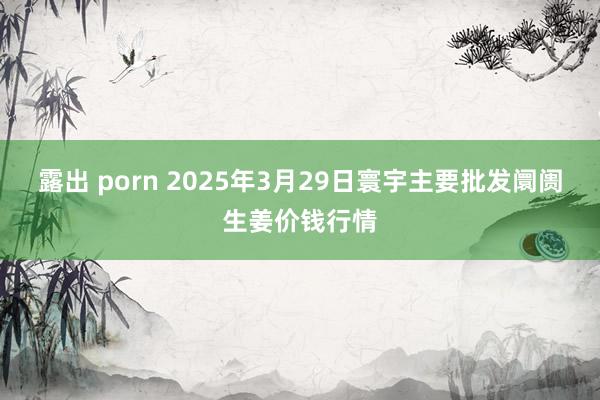 露出 porn 2025年3月29日寰宇主要批发阛阓生姜价钱行情
