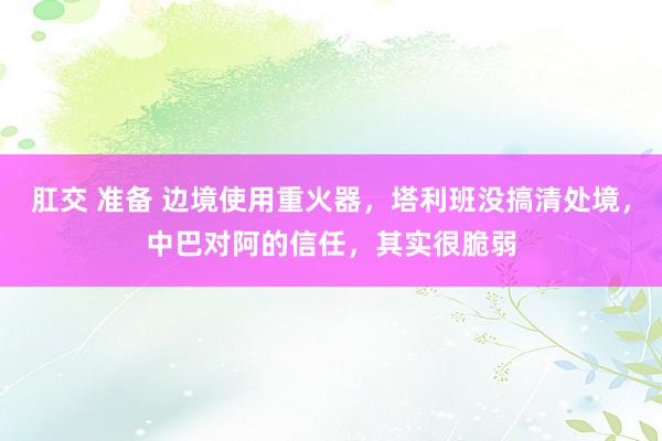 肛交 准备 边境使用重火器，塔利班没搞清处境，中巴对阿的信任，其实很脆弱