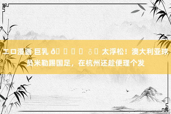 エロ漫画 巨乳 💇‍♂️太浮松！澳大利亚球员米勒踢国足，在杭州还趁便理个发
