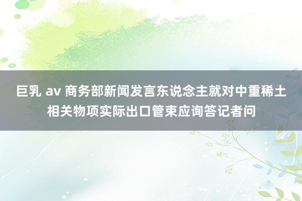 巨乳 av 商务部新闻发言东说念主就对中重稀土相关物项实际出口管束应询答记者问